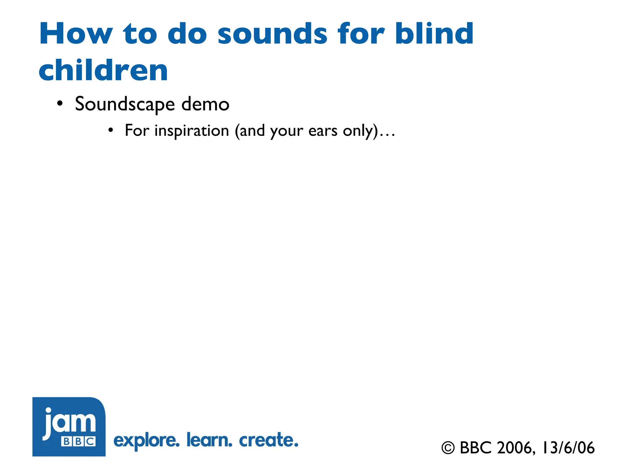 How to do sounds for blind children Soundscape demo For inspiration (and your ears only)… © BBC 2006, 13/6/06 