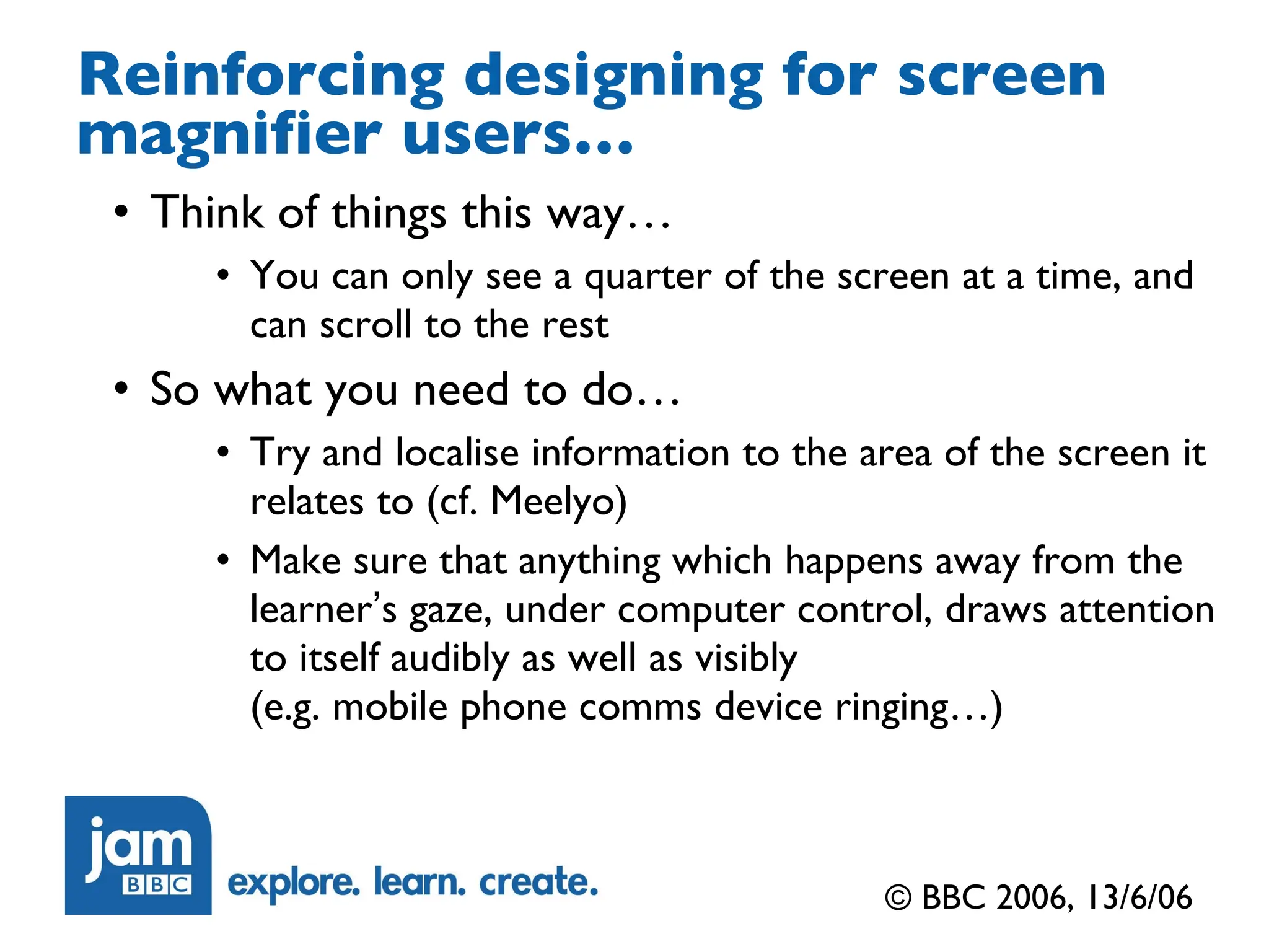 Reinforcing designing for screen magnifier users… Think of things this way… You can only see a quarter of the screen at a time, and can scroll to the rest So what you need to do… Try and localise information to the area of the screen it relates to (cf. Meelyo) Make sure that anything which happens away from the learner ’ s gaze, under computer control, draws attention to itself audibly as well as visibly (e.g. mobile phone comms device ringing…) © BBC 2006, 13/6/06 