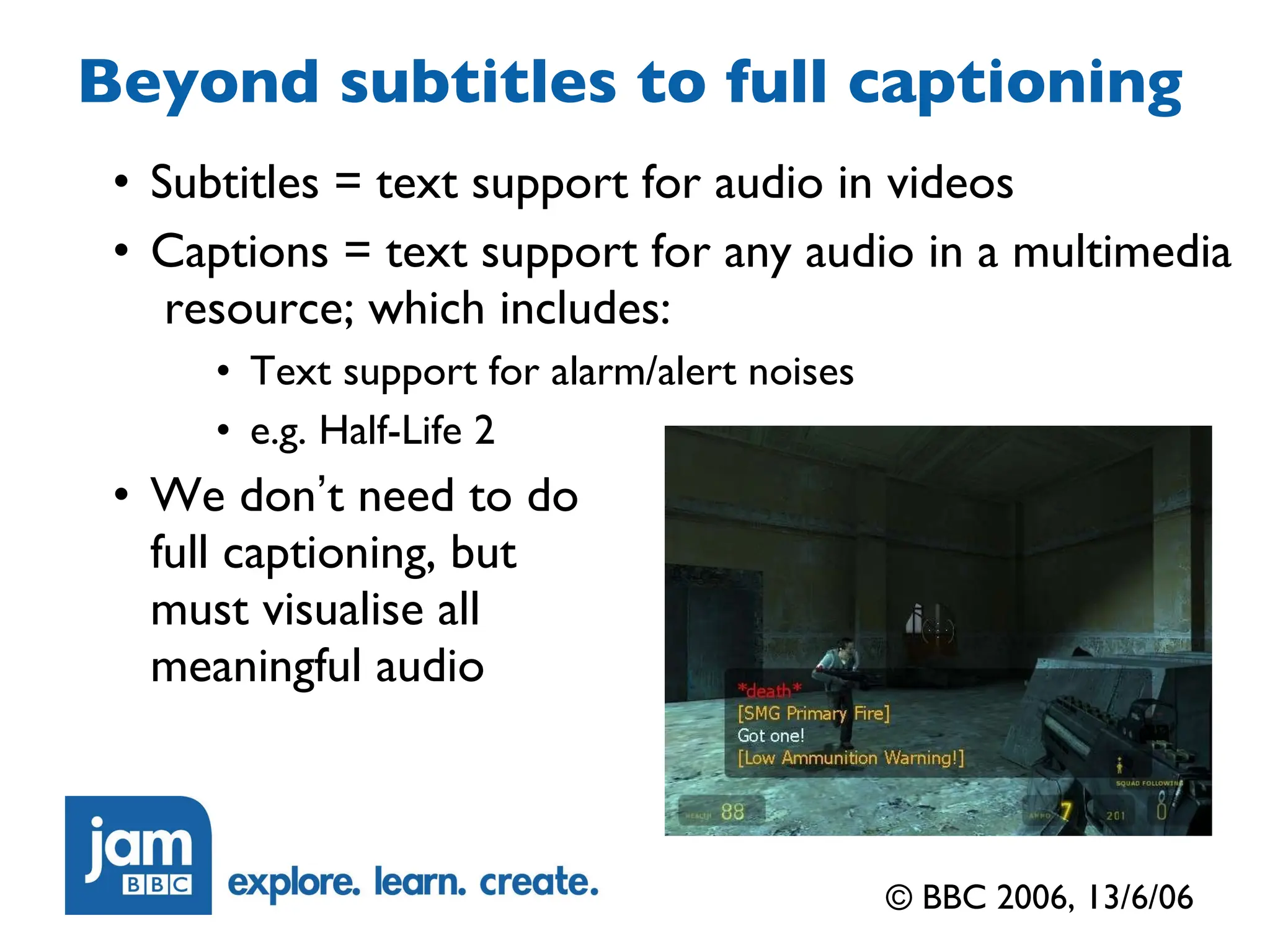 Beyond subtitles to full captioning Subtitles = text support for audio in videos Captions = text support for any audio in a multimedia  resource; which includes: Text support for alarm/alert noises e.g. Half-Life 2 We don ’ t need to do full captioning, but must visualise all meaningful audio © BBC 2006, 13/6/06 
