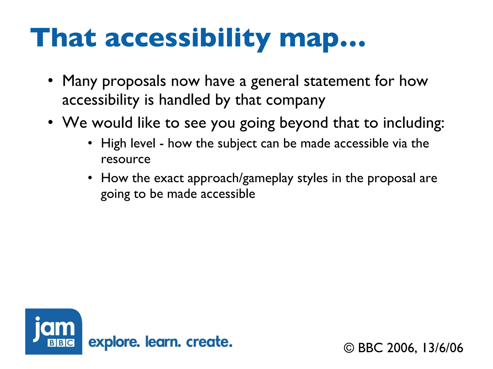 That accessibility map… Many proposals now have a general statement for how accessibility is handled by that company We would like to see you going beyond that to including: High level - how the subject can be made accessible via the resource How the exact approach/gameplay styles in the proposal are going to be made accessible © BBC 2006, 13/6/06 
