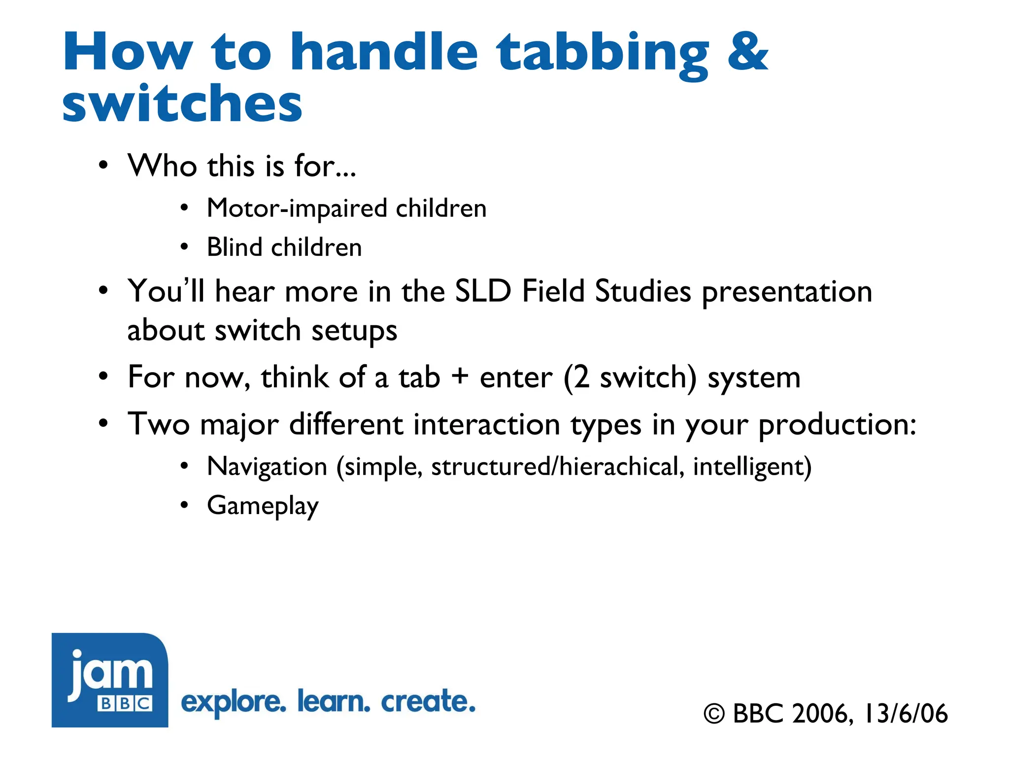 How to handle tabbing & switches Who this is for... Motor-impaired children Blind children You ’ ll hear more in the SLD Field Studies presentation about switch setups For now, think of a tab + enter (2 switch) system Two major different interaction types in your production: Navigation (simple, structured/hierachical, intelligent) Gameplay © BBC 2006, 13/6/06 