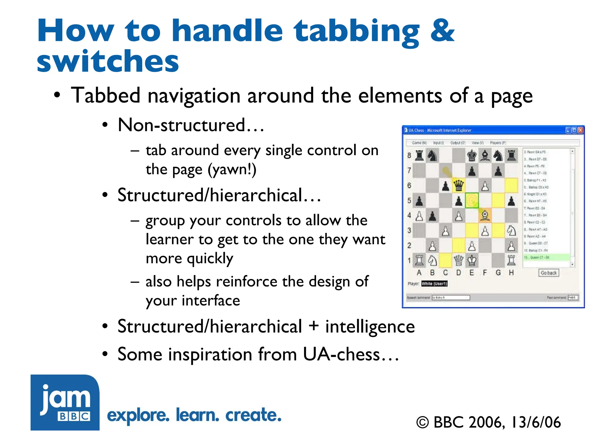 How to handle tabbing & switches Tabbed navigation around the elements of a page Non-structured… tab around every single control on the page (yawn!) Structured/hierarchical… group your controls to allow the learner to get to the one they want more quickly also helps reinforce the design of  your interface Structured/hierarchical + intelligence Some inspiration from UA-chess… © BBC 2006, 13/6/06 