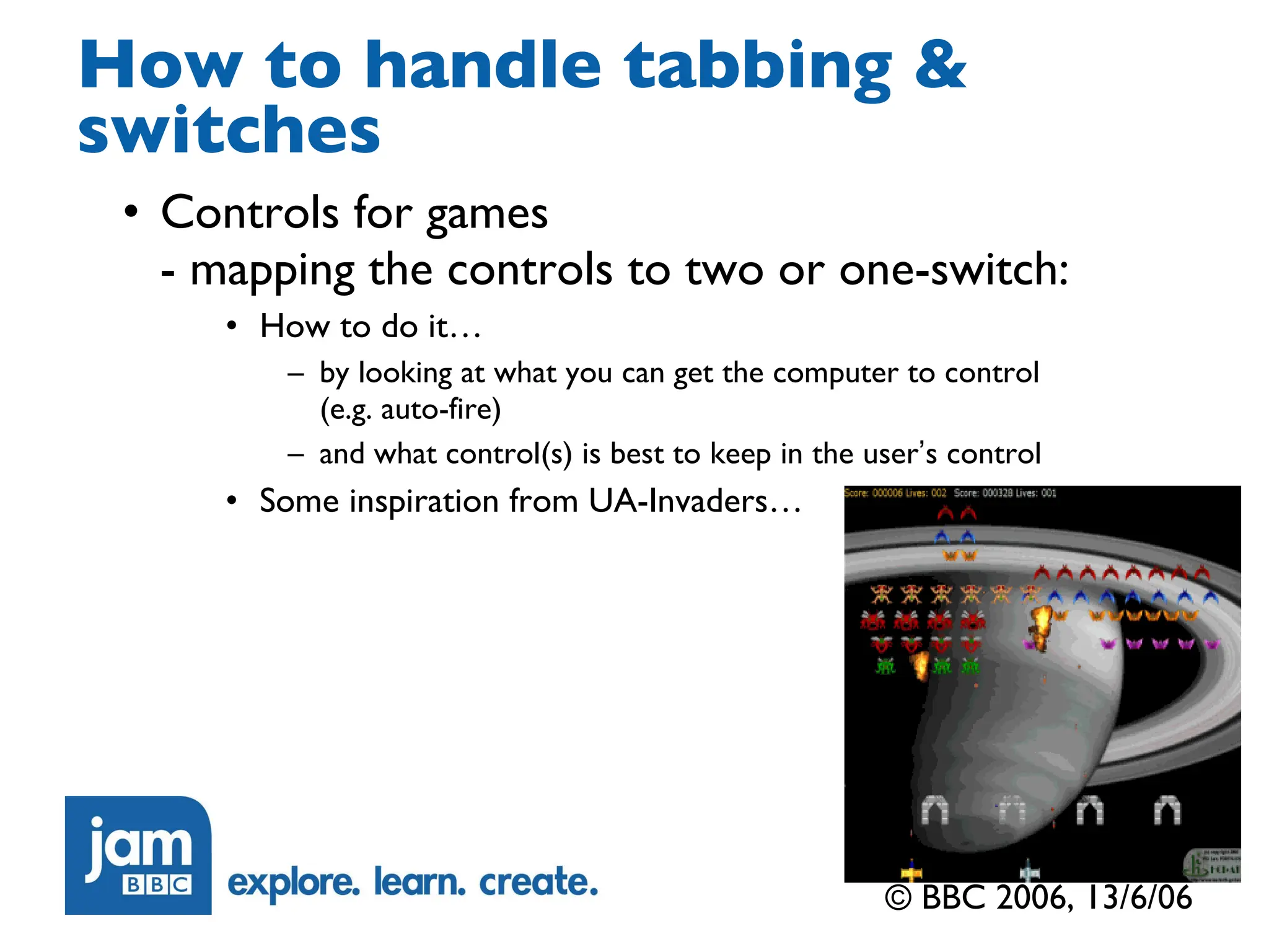 How to handle tabbing & switches Controls for games  - mapping the controls to two or one-switch: How to do it… by looking at what you can get the computer to control  (e.g. auto-fire)  and what control(s) is best to keep in the user ’ s control Some inspiration from UA-Invaders… © BBC 2006, 13/6/06 