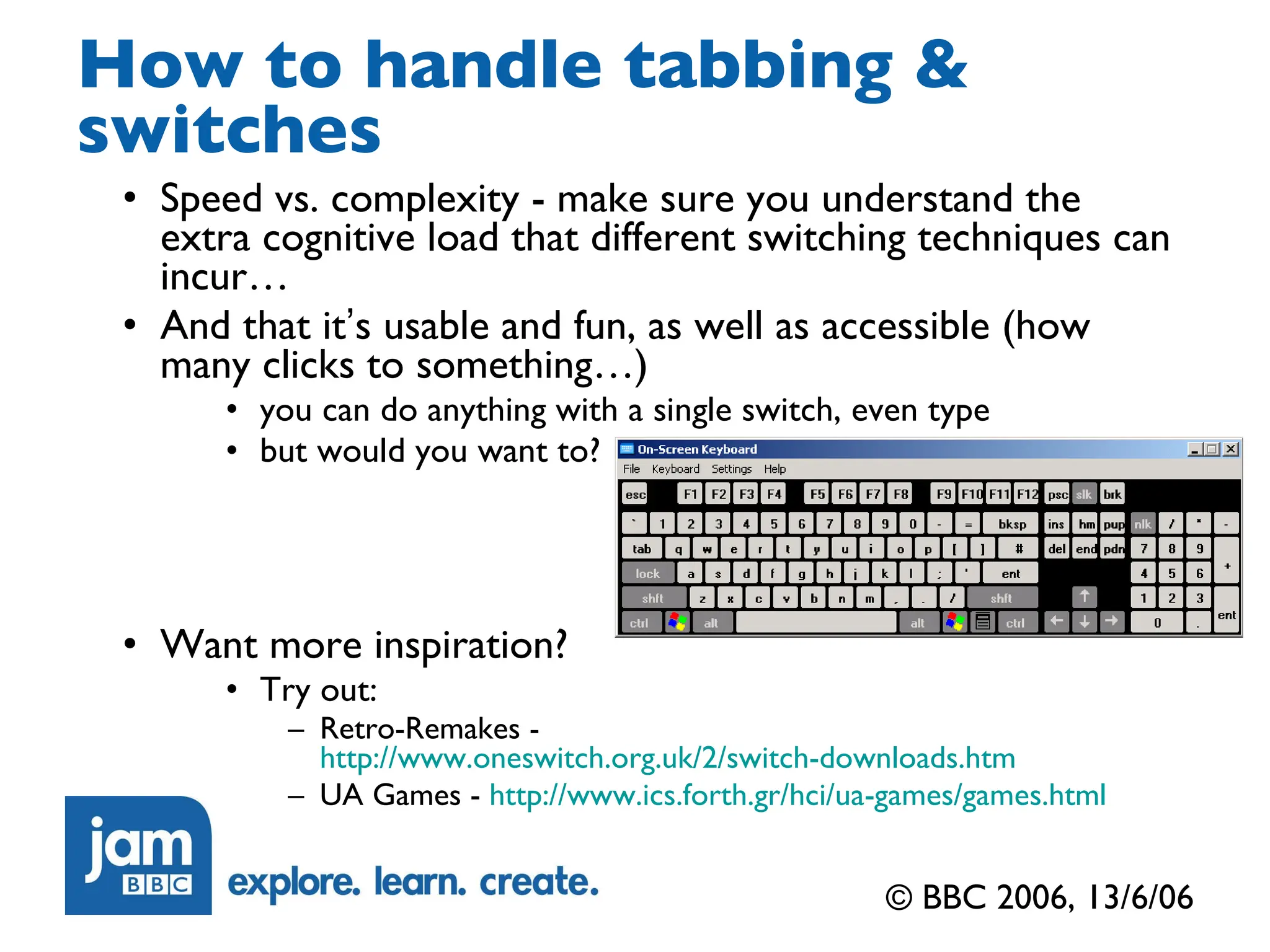 How to handle tabbing & switches Speed vs. complexity - make sure you understand the extra cognitive load that different switching techniques can incur… And that it ’ s usable and fun, as well as accessible (how many clicks to something…) you can do anything with a single switch, even type but would you want to? Want more inspiration? Try out: Retro-Remakes -  http://www.oneswitch.org.uk/2/switch-downloads.htm UA Games -  http://www.ics.forth.gr/hci/ua-games/games.html © BBC 2006, 13/6/06 