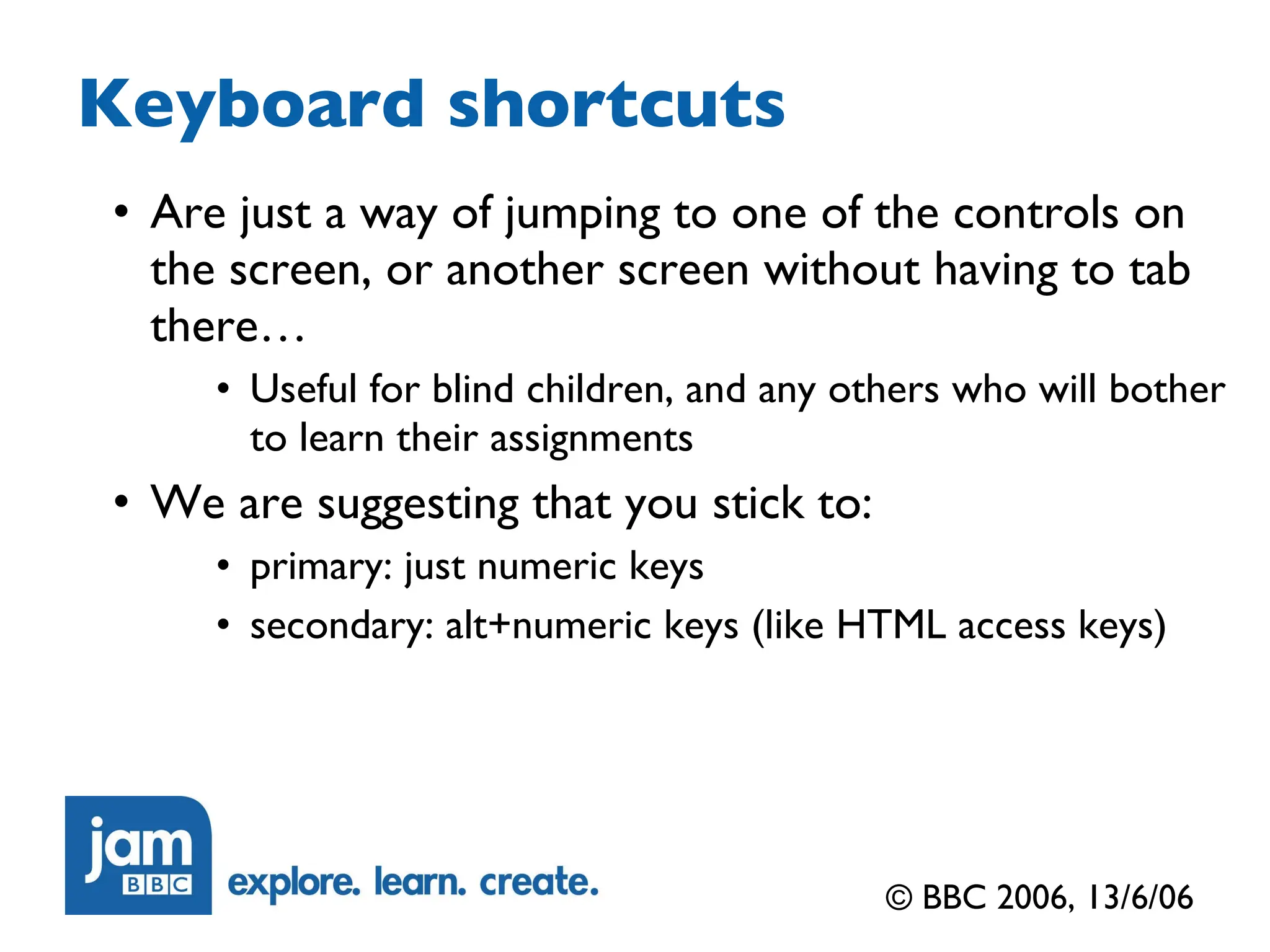 Keyboard shortcuts Are just a way of jumping to one of the controls on the screen, or another screen without having to tab there… Useful for blind children, and any others who will bother to learn their assignments We are suggesting that you stick to: primary: just numeric keys secondary: alt+numeric keys (like HTML access keys) © BBC 2006, 13/6/06 