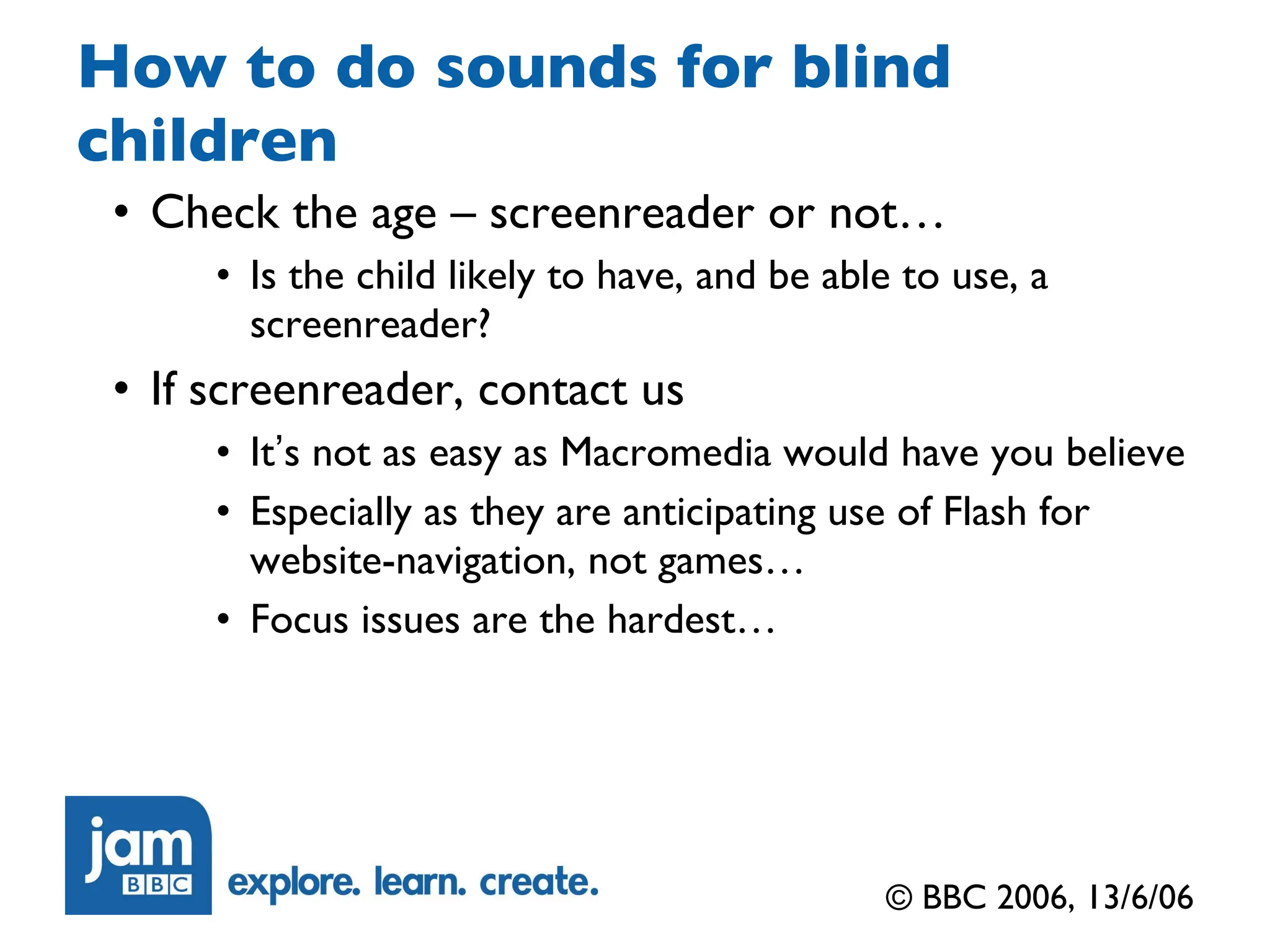 How to do sounds for blind children Check the age – screenreader or not… Is the child likely to have, and be able to use, a screenreader? If screenreader, contact us It ’ s not as easy as Macromedia would have you believe Especially as they are anticipating use of Flash for website-navigation, not games… Focus issues are the hardest… © BBC 2006, 13/6/06 