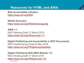 Resources for HTML and ARIA
Web Accessibility Initiative:
https://www.w3.org/WAI/
WCAG Overview:
https://www.w3.org/WAI/intro/wcag.php
ARIA 1.1
W3C Working Draft 17 March 2016
https://www.w3.org/TR/wai-aria-1.1/
Digital Publishing and Accessibility in W3C Documents:
W3C Interest Group Note 03 May 2016
https://www.w3.org/TR/dpub-accessibility/
Digital Publishing WAI-ARIA Module 1.0:
W3C Working Draft 17 March 2016
https://www.w3.org/TR/dpub-aria-1.0/
12
© 2016 WGBH
 