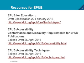 Resources for EPUB
EPUB for Education :
Draft Specification 22 February 2016
http://www.idpf.org/epub/profiles/edu/spec/
EPUB Accessibility
Conformance and Discovery Requirements for EPUB
Publications:
Editor's Draft 26 April 2016
http://www.idpf.org/epub/a11y/accessibility.html
EPUB Accessibility Techniques:
Editor's Draft 26 April 2016
http://www.idpf.org/epub/a11y/techniques.html
13
© 2016 WGBH
 