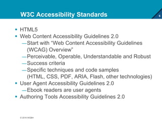 W3C Accessibility Standards
 HTML5
 Web Content Accessibility Guidelines 2.0
—Start with “Web Content Accessibility Guidelines
(WCAG) Overview”
—Perceivable, Operable, Understandable and Robust
—Success criteria
—Specific techniques and code samples
(HTML, CSS, PDF, ARIA, Flash, other technologies)
 User Agent Accessibility Guidelines 2.0
—Ebook readers are user agents
 Authoring Tools Accessibility Guidelines 2.0
6
© 2016 WGBH
 