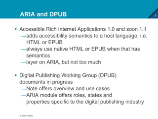 ARIA and DPUB
 Accessible Rich Internet Applications 1.0 and soon 1.1
—adds accessibility semantics to a host language, i.e.
HTML or EPUB
—always use native HTML or EPUB when that has
semantics
—layer on ARIA, but not too much
 Digital Publishing Working Group (DPUB)
documents in progress
—Note offers overview and use cases
—ARIA module offers roles, states and
properties specific to the digital publishing industry
7
© 2016 WGBH
 