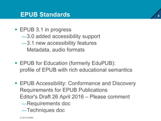EPUB Standards
 EPUB 3.1 in progress
—3.0 added accessibility support
—3.1 new accessibility features
Metadata, audio formats
 EPUB for Education (formerly EduPUB):
profile of EPUB with rich educational semantics
 EPUB Accessibility: Conformance and Discovery
Requirements for EPUB Publications
Editor's Draft 26 April 2016 – Please comment
—Requirements doc
—Techniques doc
8
© 2016 WGBH
 