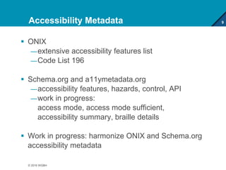 Accessibility Metadata
 ONIX
—extensive accessibility features list
—Code List 196
 Schema.org and a11ymetadata.org
—accessibility features, hazards, control, API
—work in progress:
access mode, access mode sufficient,
accessibility summary, braille details
 Work in progress: harmonize ONIX and Schema.org
accessibility metadata
9
© 2016 WGBH
 