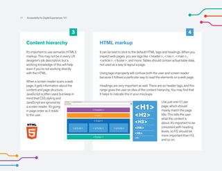 Content hierarchy
It’s important to use semantic HTML5
markup. This may not be in every UX
designer’s job description, but a
working knowledge of this will help
even if you’re not working directly
with the HTML.
When a screen reader scans a web
page, it gets information about the
content and page structure.
JavaScript is often used, but keep in
mind that CSS styling and
JavaScript are ignored by
a screen reader. It’s going
in page order as it reads
to the user.
HTML markup
It can be best to stick to the default HTML tags and headings. When you
inspect web pages, you see tags like <header>, <nav>, <main>,
<article>, <footer>, and more. Tables should contain actual table data,
not used as a way to layout a page.
Using tags improperly will confuse both the user and screen reader
because it follows a particular way to read the elements on a web page.
Headings are very important as well. There are six header tags, and this
range gives the user an idea of the content hierarchy. You may find that
It helps to indicate this in your mockups.
Use just one H1 per
page, which should
mainly match the page
title. This tells the user
what the content is
about. It’s important to be
consistent with heading
levels, so H2 should be
more important than H3,
and so on.
11 Accessibility for Digital Experiences 101
3 4
<header>
<footer>
<nav>
<main>
<article> <article>
<article>
<H1>
<H2>
<H3>
<H4>
<H5>
<H6>
 