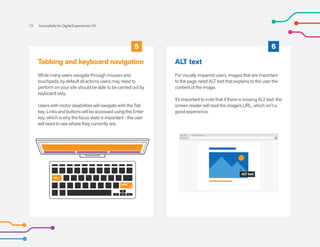 5 6
Tabbing and keyboard navigation
While many users navigate through mouses and
touchpads, by default all actions users may need to
perform on your site should be able to be carried out by
keyboard only.
Users with motor disabilities will navigate with the Tab
key. Links and buttons will be accessed using the Enter
key, which is why the focus state is important - the user
will need to see where they currently are.
ALT text
For visually impaired users, images that are important
to the page need ALT text that explains to the user the
content of the image.
It’s important to note that if there is missing ALT text, the
screen reader will read the image’s URL, which isn't a
good experience.
12 Accessibility for Digital Experiences 101
ALT text
enter
tab
 