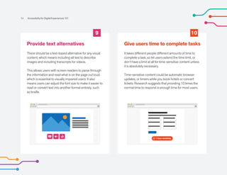 60 1 hour remaining
9 10
Provide text alternatives
There should be a text-based alternative for any visual
content, which means including alt text to describe
images and including transcripts for videos.
This allows users with screen readers to parse through
the information and read what is on the page out loud,
which is essential to visually impaired users. It also
means users can adjust the font size to make it easier to
read or convert text into another format entirely, such
as braille.
Give users time to complete tasks
It takes different people different amounts of time to
complete a task, so let users extend the time limit, or
don’t have a limit at all for time-sensitive content unless
it is absolutely necessary.
Time-sensitive content could be automatic browser
updates, or timers while you book hotels or concert
tickets. Research suggests that providing 10 times the
normal time to respond is enough time for most users.
14 Accessibility for Digital Experiences 101
AA
 