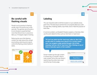 15 Accessibility for Digital Experiences 101
“If I can't see which text the ‘read more’ refers to, then I have
no idea what I'm reading more about! If I'm a screen reader
user I can navigate a page quickly through a list of links,
meaning I will see a list of ‘read more’ links. Clicking on any of
these is basically a game of link roulette!”
Be careful with
flashing visuals
People can be sensitive to flashing
visuals, even if it’s just for one or two
seconds. The general rule of thumb is
to not introduce visuals that flash
more than three times in a second or
take up a 10-degree angle of viewing.
Reducing the size of the flashing
content can help reduce this, as well
as providing a warning and a way to
control the flashing content before it
starts.
Labeling
The user should be able to tell their location on your website at any
given time. The best way to achieve this is to properly label your code
for page titles, headings, labels, input fields, and to make the purpose of
links clear.
A common problem, as Elizabeth Chesters explains, is that sites often
use the same labels for links, such as ‘click here’ or ‘read more’:
Screen readers go through content
in a linear way, so include a ‘skip to
main content’ link so the user doesn’t
need to hear the entire menu read
out at the top of every page.
11 12
skip to main content
Read More
 