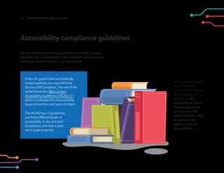 17 Accessibility for Digital Experiences 101
Accessibility compliance guidelines
Ready-made accessibility guidelines provide a useful
structure for accessibility improvements and provide a
roadmap towards being truly accessible.
In the US, government and federally
funded websites are required to be
Section 508 Compliant. The rest of the
world follows the Web Content
Accessibility Guidelines (WCAG) 2.1
which is a detailed list of accessibility
issues to look for, and how to fix them.
The WCAG has 13 guidelines,
and three different levels of
accessibility, A, AA, and AAA
compliance, and have a clear
set of goals to aim for.
Many potential issues
can be scanned
automatically, such as
missing alt text on
images, but it’s
important to have
human input and
to test your site
with disabled users
to achieve the
higher levels of
accessibility.
 