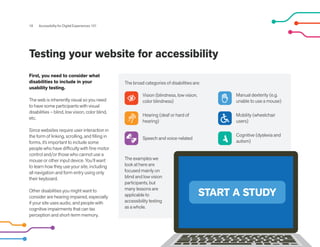 START A STUDY
Testing your website for accessibility
18 Accessibility for Digital Experiences 101
First, you need to consider what
disabilities to include in your
usability testing.
The web is inherently visual so you need
to have some participants with visual
disabilities – blind, low vision, color blind,
etc.
Since websites require user interaction in
the form of linking, scrolling, and filling in
forms, it’s important to include some
people who have difficulty with fine motor
control and/or those who cannot use a
mouse or other input device. You’ll want
to learn how they use your site, including
all navigation and form entry using only
their keyboard.
Other disabilities you might want to
consider are hearing impaired, especially
if your site uses audio, and people with
cognitive impairments that can tax
perception and short-term memory.
The examples we
look at here are
focused mainly on
blind and low vision
participants, but
many lessons are
applicable to
accessibility testing
as a whole.
The broad categories of disabilities are:
Vision (blindness, low vision,
color blindness)
Hearing (deaf or hard of
hearing)
Speech and voice-related
Manual dexterity (e.g.
unable to use a mouse)
Mobility (wheelchair
users)
Cognitive (dyslexia and
autism)
 