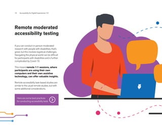 Remote moderated
accessibility testing
19 Accessibility for Digital Experiences 101
If you can conduct in-person moderated
research with people with disabilities, that’s
great, but this involves logistical challenges.
Navigating the physical world can be difficult
for participants with disabilities and is further
complicated by Covid-19.
This means remote 1:1 sessions, where
participants are using their own
computers and their own assistive
technology, can offer valuable insights.
Remote accessibility task-based studies are
similar to the usual remote studies, but with
some additional considerations.
Here are some best practices
for conducting accessibility tests
 