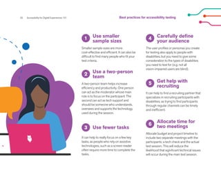 20 Accessibility for Digital Experiences 101
Use smaller
sample sizes
Smaller sample sizes are more
cost-effective and efficient. It can also be
difficult to find many people who fit your
test criteria.
Carefully define
your audience
The user profiles or personas you create
for testing also apply to people with
disabilities, but you need to give some
consideration to the types of disabilities
you need to test for (e.g. not all
vision-impaired users are blind).
Get help with
recruiting
Allocate time for
two meetings
It can help to find a recruiting partner that
specializes in recruiting participants with
disabilities, as trying to find participants
through regular channels can be timely
and inefficient.
Allocate budget and project timeline to
include two separate meetings with the
participants: a tech check and the actual
test session. This will reduce the
likelihood that significant technical issues
will occur during the main test session.
Use fewer tasks
It can help to really focus on a few key
tasks, as people who rely on assistive
technologies, such as a screen reader
often require more time to complete the
tasks.
Use a two-person
team
A two-person team helps increase
efficiency and productivity. One person
can act as the moderator whose main
role is to focus on the participant. The
second can act as tech support and
should be someone who understands,
oversees and supports the technology
used during the session.
1 4
5
6
2
3
Best practices for accessibility testing
 