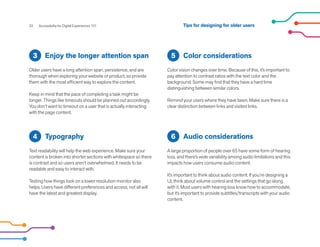 Enjoy the longer attention span
Older users have a long attention span, persistence, and are
thorough when exploring your website or product, so provide
them with the most efficient way to explore the content.
Keep in mind that the pace of completing a task might be
longer. Things like timeouts should be planned out accordingly.
You don’t want to timeout on a user that is actually interacting
with the page content.
3 Color considerations
Color vision changes over time. Because of this, it’s important to
pay attention to contrast ratios with the text color and the
background. Some may find that they have a hard time
distinguishing between similar colors.
Remind your users where they have been. Make sure there is a
clear distinction between links and visited links.
5
Audio considerations
A large proportion of people over 65 have some form of hearing
loss, and there’s wide variability among audio limitations and this
impacts how users consume audio content.
It’s important to think about audio content. If you’re designing a
UI, think about volume control and the settings that go along
with it. Most users with hearing loss know how to accommodate,
but it’s important to provide subtitles/transcripts with your audio
content.
Typography
Text readability will help the web experience. Make sure your
content is broken into shorter sections with whitespace so there
is contrast and so users aren’t overwhelmed. It needs to be
readable and easy to interact with.
Testing how things look on a lower resolution monitor also
helps. Users have different preferences and access, not all will
have the latest and greatest display.
4
22 Accessibility for Digital Experiences 101
6
Tips for designing for older users
 
