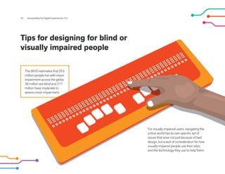 23 Accessibility for Digital Experiences 101
Tips for designing for blind or
visually impaired people
The WHO estimates that 253
million people live with vision
impairment across the globe.
36 million are blind and 217
million have moderate to
severe vision impairment.
For visually impaired users, navigating the
online world has its own specific set of
issues that arise not just because of bad
design, but a lack of consideration for how
visually impaired people use their sites,
and the technology they use to help them.
 