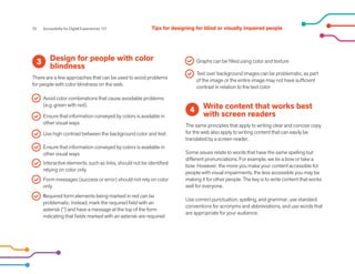 25 Accessibility for Digital Experiences 101
Design for people with color
blindness
There are a few approaches that can be used to avoid problems
for people with color blindness on the web.
3
Write content that works best
with screen readers
The same principles that apply to writing clear and concise copy
for the web also apply to writing content that can easily be
translated by a screen reader.
Some issues relate to words that have the same spelling but
different pronunciations. For example, we tie a bow or take a
bow. However, the more you make your content accessible for
people with visual impairments, the less accessible you may be
making it for other people. The key is to write content that works
well for everyone.
Use correct punctuation, spelling, and grammar, use standard
conventions for acronyms and abbreviations, and use words that
are appropriate for your audience.
4
Avoid color combinations that cause avoidable problems
(e.g. green with red).
Ensure that information conveyed by colors is available in
other visual ways
Use high contrast between the background color and text.
Ensure that information conveyed by colors is available in
other visual ways
Interactive elements, such as links, should not be identified
relying on color only
Form messages (success or error) should not rely on color
only
Graphs can be filled using color and texture
Text over background images can be problematic, as part
of the image or the entire image may not have sufficient
contrast in relation to the text color
Required form elements being marked in red can be
problematic. Instead, mark the required field with an
asterisk (*) and have a message at the top of the form
indicating that fields marked with an asterisk are required
Tips for designing for blind or visually impaired people
 