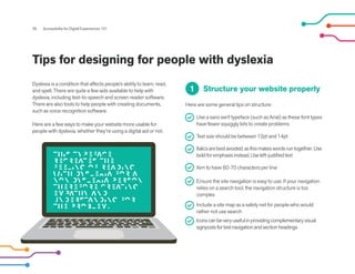 Tips for designing for people with dyslexia
Dyslexia is a condition that affects people’s ability to learn, read,
and spell. There are quite a few aids available to help with
dyslexia, including text-to-speech and screen reader software.
There are also tools to help people with creating documents,
such as voice recognition software.
Here are a few ways to make your website more usable for
people with dyslexia, whether they’re using a digital aid or not.
26 Accessibility for Digital Experiences 101
Structure your website properly
Here are some general tips on structure:
Use a sans serif typeface (such as Arial) as these font types
have fewer squiggly bits to create problems
Text size should be between 12pt and 14pt
Italicsarebestavoided,asthismakeswordsruntogether.Use
boldforemphasisinstead.Useleft-justifiedtext
Aim to have 60-70 characters per line
Ensure the site navigation is easy to use. If your navigation
relies on a search tool, the navigation structure is too
complex
Include a site map as a safety net for people who would
rather not use search
Iconscanbeveryusefulinprovidingcomplementaryvisual
signpostsfortextnavigationandsectionheadings
1
 