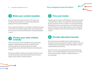 27 Accessibility for Digital Experiences 101
Make your content readable
As we’ve outlined in previous sections of this report, the
formatting and presentation of content help people with
dyslexia, and many other disabilities.
Also, a reader with dyslexia is more likely to recognize the shape
of a familiar word. Double negatives often need a double-take
from everyone and are best avoided when writing with dyslexia
in mind.
2
Choose your color scheme
carefully
Colour schemes can make a big difference for people with
dyslexia. A white background can be too dazzling, so an
off-white, pale blue or cream background is usually
recommended, along with dark-colored text to provide good
contrast.
Everyone has different preferences though. Given that no one
size fits all, providing a style sheet selector tool with several
options can be a tactic to satisfy everyone.
3
Time and motion
It takes longer for a person with dyslexia to decode words and to
understand the content, so the speed they read at is generally
going to be slower. If there is content on a screen that changes
automatically, such as a carousel, then you must allow enough
time for someone to read it. Alternatively, let users change the
display manually when they have had enough time to read the
content.
4
Provide alternative formats
One myth around accessibility is that content needs to be
delivered as plain, boring text with no bells or whistles. That is an
outdated idea, but especially for people with dyslexia, nothing
could be further from the truth.
Given the choice, many would rather have content like audio,
video, or even simple infographics rather than text. If you have
the resources to deliver content in multiple formats, it is
recommended.
5
Tips for designing for people with dyslexia
 