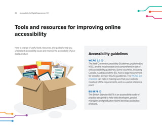 Accessibility guidelines
WCAG 2.0
The Web Content Accessibility Guidelines, published by
W3C, are the most notable and comprehensive set of
web accessibility guidelines. Some countries, including
Canada, Australia and the EU, have a legal requirement
for websites to meet WCAG guidelines. The WCAG 2.0
checklist can help in making sure that your website
meets all of the requirements, and is a useful reference
point.
BS 8878
The British Standard 8878 is an accessibility code of
practice designed to help web developers, project
managers and production teams develop accessible
products.
28 Accessibility for Digital Experiences 101
Tools and resources for improving online
accessibility
Here is a range of useful tools, resources, and guides to help you
understand accessibility issues and improve the accessibility of your
digital product.
 