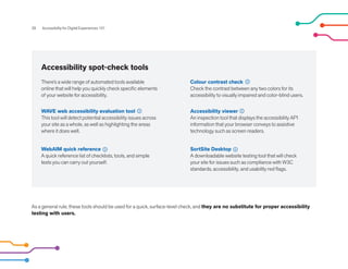 As a general rule, these tools should be used for a quick, surface-level check, and they are no substitute for proper accessibility
testing with users.
Accessibility spot-check tools
28 Accessibility for Digital Experiences 101
WAVE web accessibility evaluation tool
This tool will detect potential accessibility issues across
your site as a whole, as well as highlighting the areas
where it does well.
WebAIM quick reference
A quick reference list of checklists, tools, and simple
tests you can carry out yourself.
There’s a wide range of automated tools available
online that will help you quickly check specific elements
of your website for accessibility.
Colour contrast check
Check the contrast between any two colors for its
accessibility to visually impaired and color-blind users.
Accessibility viewer
An inspection tool that displays the accessibility API
information that your browser conveys to assistive
technology such as screen readers.
SortSite Desktop
A downloadable website testing tool that will check
your site for issues such as compliance with W3C
standards, accessibility, and usability red flags.
 