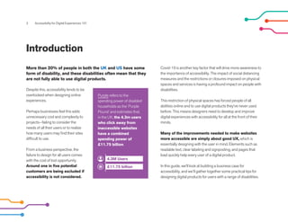3 Accessibility for Digital Experiences 101
Introduction
Despite this, accessibility tends to be
overlooked when designing online
experiences.
Perhaps businesses feel this adds
unnecessary cost and complexity to
projects--failing to consider the
needs of all their users or to realize
how many users may find their sites
difficult to use.
From a business perspective, the
failure to design for all users comes
with the cost of lost opportunity.
Around one in five potential
customers are being excluded if
accessibility is not considered.
Covid-19 is another key factor that will drive more awareness to
the importance of accessibility. The impact of social distancing
measures and the restrictions or closures imposed on physical
spaces and services is having a profound impact on people with
disabilities.
This restriction of physical spaces has forced people of all
abilities online and to use digital products they've never used
before. This means designers need to develop and improve
digital experiences with accessibility for all at the front of their
minds.
Many of the improvements needed to make websites
more accessible are simply about good UX, which is
essentially designing with the user in mind. Elements such as
readable text, clear labeling and signposting, and pages that
load quickly help every user of a digital product.
In this guide, we'll look at building a business case for
accessibility, and we’ll gather together some practical tips for
designing digital products for users with a range of disabilities.
More than 20% of people in both the UK and US have some
form of disability, and these disabilities often mean that they
are not fully able to use digital products.
Purple refers to the
spending power of disabled
households as the ‘Purple
Pound’ and estimates that,
in the UK, the 4.3m users
who click away from
inaccessible websites
have a combined
spending power of
£11.75 billion.
4.3M Users
£11.75 billion
 