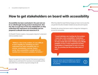 4 Accessibility for Digital Experiences 101
How to get stakeholders on board with accessibility
Whentheyrealizetheimpactthatkeychangescanhaveonsomeusers,this
cangivethemtheextramotivationneededtodoanyextraworkrequired.
Elizabeth also advises that teams need to change their strategies to
account for accessibility:
Accessibility has been overlooked in the past and can
be an afterthought during product development. One
key step is to get buy-in from key stakeholders so they
understand the importance of accessibility and are
prepared to allocate time and resources to it.
As Elizabeth Chesters explains, many people simply don’t understand
what accessibility means:
Beyond management, it’s also important that everyone working on
digital projects understands the importance of accessibility and the
extra effort that is sometimes required to design for all.
“Without a face to the problem, it's very difficult
to have empathy for something you don't
understand and when everything else is a
priority--monetization, security, feature
parity--then accessibility is usually left to be
tackled once it becomes a problem, not before.”
“I would definitely start tackling the first problem
- break down what accessibility is. Understand
your users: are they mostly keyboard-only users?
Are they mostly deaf users? Tackling every WCAG
guideline at once or every impairment and then
combinations of impairments at once is no easy
task. So, prioritize just like every other piece of
work.”
Here are some recommendations on what to
highlight when talking to stakeholders about
accessibility
 