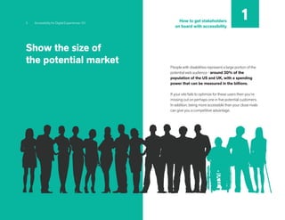 5 Accessibility for Digital Experiences 101
People with disabilities represent a large portion of the
potential web audience - around 20% of the
population of the US and UK, with a spending
power that can be measured in the billions.
If your site fails to optimize for these users then you’re
missing out on perhaps one in five potential customers.
In addition, being more accessible than your close rivals
can give you a competitive advantage.
Show the size of
the potential market
1
How to get stakeholders
on board with accessibility
 