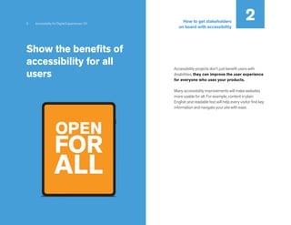 6 Accessibility for Digital Experiences 101
Show the benefits of
accessibility for all
users
Accessibility projects don’t just benefit users with
disabilities, they can improve the user experience
for everyone who uses your products.
Many accessibility improvements will make websites
more usable for all. For example, content in plain
English and readable text will help every visitor find key
information and navigate your site with ease.
OPEN
FOR
ALL
2
How to get stakeholders
on board with accessibility
 