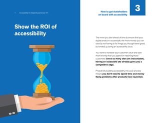 7 Accessibility for Digital Experiences 101
The more you plan ahead of time to ensure that your
digital product is accessible, the more money you can
save by not having to fix things you thought were great,
but ended up being an accessibility issue.
You want to increase your customer value and save
more money than you spend on retaining those
customers. Since so many sites are inaccessible,
having an accessible site already gives you a
competitive edge.
Proactively building accessibility into your process
means you don’t need to spend time and money
fixing problems after products have launched.
3
Show the ROI of
accessibility
How to get stakeholders
on board with accessibility
 