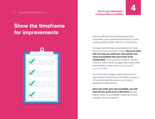 Show the timeframe
for improvements
If you are still early in the development process,
accessibility can be seamlessly built into your current
roadmap, which shouldn’t add too much extra time.
For larger sites that need accessibility work re-done,
this can be time-consuming. However there are tools
that can help you audit your site quickly, and
some accessibility fixes don’t have to be
complicated. There are about 50 specific ‘success
criteria’ to meet to be AA compliant (the medium level
of accessibility), which is the industry standard
recommendation.
You can take this in stages, reaching the minimum
requirements of level A issues first, before moving on
to the stricter level AA issues to meet industry
standards for best practices.
Once you make your site accessible, you will
have far less work to do in the future and this
helps maintain its accessibility in response to future
changes in tech and research.
8 Accessibility for Digital Experiences 101
4
How to get stakeholders
on board with accessibility
 