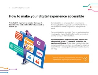9 Accessibility for Digital Experiences 101
How to make your digital experience accessible
Some disabilities are temporary, others are permanent.
Temporary disabilities may include users who have broken an
arm and have trouble with using a mouse as they normally
would.
Permanent disabilities vary widely. There are auditory, cognitive,
neurological, or physical disabilities that need to be considered,
and they can require different solutions.
Accessibility needs to be included in the planning and
design phase so that it’s considered throughout the
development lifecycle. Mindset is also important, rather than
seeing accessibility as a constraint on creativity when designing,
instead think of it as creating a broader experience that all users
can enjoy.
First of all, it’s important to consider the range of
disabilities that exist, and the different user needs to
account for.
Here are some key considerations to think about
right from the beginning of the design process.
 