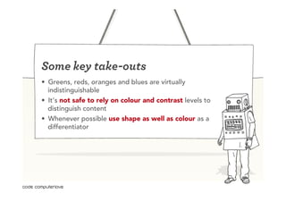 Some key take-outs
•  Greens, reds, oranges and blues are virtually
   indistinguishable
•  It’s not safe to rely on colour and contrast levels to
   distinguish content
•  Whenever possible use shape as well as colour as a
   differentiator
 