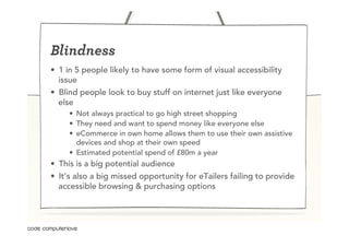 Blindness
•  1 in 5 people likely to have some form of visual accessibility
   issue
•  Blind people look to buy stuff on internet just like everyone
   else
     •  Not always practical to go high street shopping
     •  They need and want to spend money like everyone else
     •  eCommerce in own home allows them to use their own assistive
        devices and shop at their own speed
     •  Estimated potential spend of £80m a year
•  This is a big potential audience
•  It’s also a big missed opportunity for eTailers failing to provide
   accessible browsing & purchasing options
 