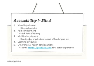 Accessibility != Blind
1.  Visual impairment
    •  Blind, colour-blind
2.  Audio impairment
    •  Deaf, hard of hearing
3.  Mobility impairment
    •  Restricted or impaired movement of hands, head etc
4.  Learning difficulties
5.  Other mental health considerations
    •  See the Mental Capacity Act 2005 for a better explanation
 