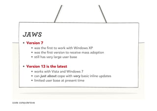 JAWS
•  Version 7
     •  was the first to work with Windows XP
     •  was the first version to receive mass adoption
     •  still has very large user base

•  Version 13 is the latest
     •  works with Vista and Windows 7
     •  can just about cope with very basic inline updates
     •  limited user base at present time
 