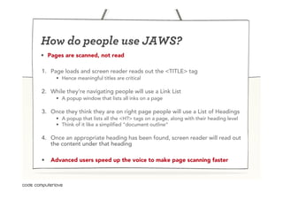 How do people use JAWS?
•  Pages are scanned, not read

1.  Page loads and screen reader reads out the <TITLE> tag
     •  Hence meaningful titles are critical

2.  While they’re navigating people will use a Link List
     •  A popup window that lists all inks on a page

3.  Once they think they are on right page people will use a List of Headings
     •  A popup that lists all the <H?> tags on a page, along with their heading level
     •  Think of it like a simplified “document outline”

4.  Once an appropriate heading has been found, screen reader will read out
    the content under that heading

•  Advanced users speed up the voice to make page scanning faster
 
