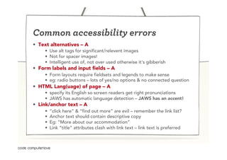 Common accessibility errors
•  Text alternatives – A
     •  Use alt tags for significant/relevent images
     •  Not for spacer images!
     •  Intelligent use of, not over used otherwise it's gibberish
•  Form labels and input fields – A
     •  Form layouts require fieldsets and legends to make sense
     •  eg: radio buttons – lots of yes/no options & no connected question
•  HTML Lang(uage) of page – A
     •  specify its English so screen readers get right pronunciations
     •  JAWS has automatic language detection – JAWS has an accent!
•  Link/anchor text – A
     •    “click here” & “find out more” are evil – remember the link list?
     •    Anchor text should contain descriptive copy
     •    Eg: “More about our accommodation”
     •    Link “title” attributes clash with link text – link text is preferred
 