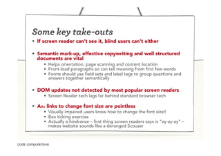 Some key take-outs
•  If screen reader can’t see it, blind users can’t either

•  Semantic mark-up, effective copywriting and well structured
   documents are vital
     •  Helps orientation, page scanning and content location
     •  Front-load paragraphs so can tell meaning from first few words
     •  Forms should use field sets and label tags to group questions and
        answers together semantically

•  DOM updates not detected by most popular screen readers
     •  Screen Reader tech lags far behind standard browser tech

•  AAA links to change font size are pointless
     •  Visually impaired users know how to change the font size!!
     •  Box ticking exercise
     •  Actually a hindrance – first thing screen readers says is “ay-ay-ay” –
        makes website sounds like a deranged Scouser
 