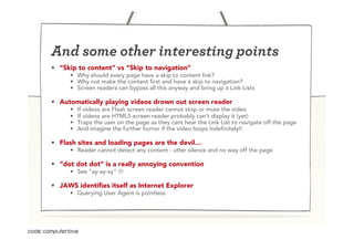 And some other interesting points
•  “Skip to content” vs “Skip to navigation”
      •  Why should every page have a skip to content link?
      •  Why not make the content first and have a skip to navigation?
      •  Screen readers can bypass all this anyway and bring up a Link Lists

•  Automatically playing videos drown out screen reader
      •    If videos are Flash screen reader cannot stop or mute the video
      •    If videos are HTML5 screen reader probably can’t display it (yet)
      •    Traps the user on the page as they cant hear the Link List to navigate off the page
      •    And imagine the further horror if the video loops indefinitely!!

•  Flash sites and loading pages are the devil…
      •  Reader cannot detect any content - utter silence and no way off the page

•  “dot dot dot” is a really annoying convention
      •  See “ay-ay-ay” L

•  JAWS identifies itself as Internet Explorer
      •  Querying User Agent is pointless
 