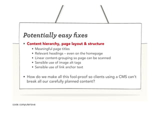 Potentially easy ﬁxes
•  Content hierarchy, page layout & structure
    •    Meaningful page titles
    •    Relevant headings – even on the homepage
    •    Linear content-grouping so page can be scanned
    •    Sensible use of image alt tags
    •    Sensible use of link anchor text

•  How do we make all this fool-proof so clients using a CMS can’t
   break all our carefully planned content?
 