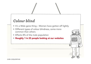 Colour blind
•  It’s a Male gene thing – Women have gotten off lightly
•  Different types of colour blindness, some more
   common than others
•  Effects 8% of the male population
•  Roughly 1 in 25 people looking at our websites
 