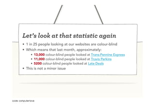 Let’s look at that statistic again
•  1 in 25 people looking at our websites are colour-blind
•  Which means that last month, approximately:
     •  13,000 colour-blind people looked at Trans-Pennine Express
     •  11,000 colour-blind people looked at Travis Perkins
     •  5200 colour-blind people looked at Late Deals
•  This is not a minor issue
 
