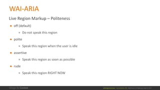 @design4context			Accessibility	101	 Baltimore	UX	Meetup,	May	9,	2017
Live	Region	Markup	– Politeness	
● off	(default)
● Do	not	speak	this	region
● polite
● Speak	this	region	when	the	user	is	idle
● assertive
● Speak	this	region	as	soon	as	possible
● rude
● Speak	this	region	RIGHT	NOW
WAI-ARIA
 
